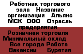 Работник торгового зала › Название организации ­ Альянс-МСК, ООО › Отрасль предприятия ­ Розничная торговля › Минимальный оклад ­ 1 - Все города Работа » Вакансии   . Бурятия респ.